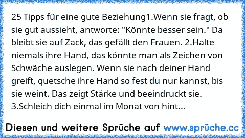 25 Tipps für eine gute Beziehung
1.Wenn sie fragt, ob sie gut aussieht, antworte: "Könnte besser sein." Da bleibt sie auf Zack, das gefällt den Frauen. 
2.Halte niemals ihre Hand, das könnte man als Zeichen von Schwäche auslegen. Wenn sie nach deiner Hand greift, quetsche ihre Hand so fest du nur kannst, bis sie weint. Das zeigt Stärke und beeindruckt sie. 
3.Schleich dich einmal im Monat von hint...