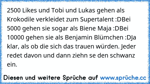 2500 Likes und Tobi und Lukas gehen als Krokodile verkleidet zum Supertalent :D
Bei 5000 gehen sie sogar als Biene Maja :D
Bei 10000 gehen sie als Benjamin Blümchen :D
Ja klar, als ob die sich das trauen würden. Jeder redet davon und dann ziehn se den schwanz ein.