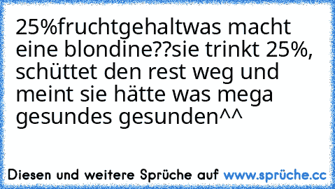 25%fruchtgehalt
was macht eine blondine??
sie trinkt 25%, schüttet den rest weg und meint sie hätte was mega gesundes gesunden^^