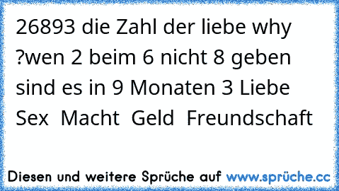 26893 die Zahl der liebe ♥
why ?
wen 2 beim 6 nicht 8 geben sind es in 9 Monaten 3
♥ Liebe ♥ Sex ♥ Macht ♥ Geld ♥ Freundschaft