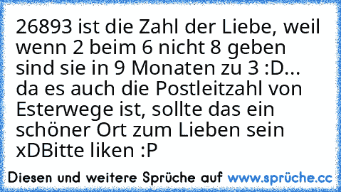 26893 ist die Zahl der Liebe, weil wenn 2 beim 6 nicht 8 geben sind sie in 9 Monaten zu 3 :D
... da es auch die Postleitzahl von Esterwege ist, sollte das ein schöner Ort zum Lieben sein xD
Bitte liken :P