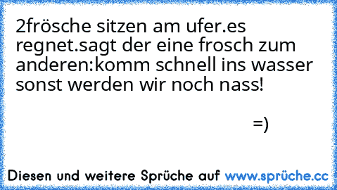 2frösche sitzen am ufer.es regnet.sagt der eine frosch zum anderen:komm schnell ins wasser sonst werden wir noch nass!                                                                                                                          =)