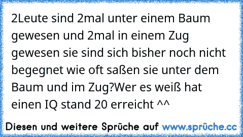 2Leute sind 2mal unter einem Baum gewesen und 2mal in einem Zug gewesen sie sind sich bisher noch nicht begegnet wie oft saßen sie unter dem Baum und im Zug?
Wer es weiß hat einen IQ stand 20 erreicht ^^