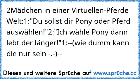 2Mädchen in einer Virtuellen-Pferde Welt:
1:"Du sollst dir Pony oder Pferd auswählen!"
2:"Ich wähle Pony dann lebt der länger!"
1:--(wie dumm kann die nur sein -.-)--