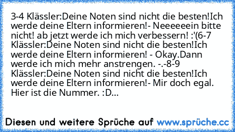 3-4 Klässler:Deine Noten sind nicht die besten!Ich werde deine Eltern informieren!- Neeeeeein bitte nicht! ab jetzt werde ich mich verbessern! :'(
6-7 Klässler:Deine Noten sind nicht die besten!Ich werde deine Eltern informieren! - Okay.Dann werde ich mich mehr anstrengen. -.-
8-9 Klässler:Deine Noten sind nicht die besten!Ich werde deine Eltern informieren!- Mir doch egal. Hier ist die Nummer. :D...