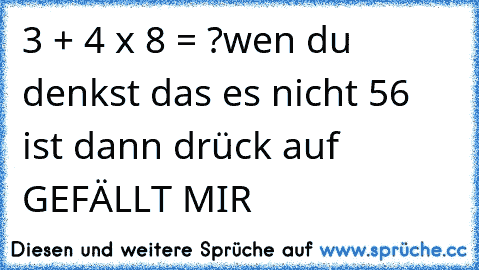 3 + 4 x 8 = ?
wen du denkst das es nicht 56 ist dann drück auf GEFÄLLT MIR