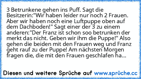 3 Betrunkene gehen ins Puff. Sagt die Besitzerin:"Wir haben leider nur noch 2 Frauen. Aber wir haben noch eine Luftpuppe oben auf dem Dachboden!" Sagt einer der 3 zu einem anderen:"Der Franz ist schon soo betrunken der merkt das nicht. Geben wir ihm die Puppe!" Also gehen die beiden mit den Frauen weg und Franz geht rauf zu der Puppe! Am nächsten Morgen fragen die, die mit den Frauen geschlafen...