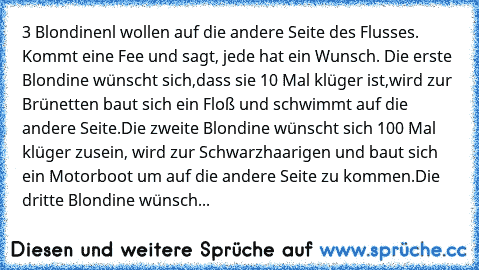 3 Blondinenl wollen auf die andere Seite des Flusses. Kommt eine Fee und sagt, jede hat ein Wunsch. Die erste Blondine wünscht sich,dass sie 10 Mal klüger ist,wird zur Brünetten baut sich ein Floß und schwimmt auf die andere Seite.Die zweite Blondine wünscht sich 100 Mal klüger zusein, wird zur Schwarzhaarigen und baut sich ein Motorboot um auf die andere Seite zu kommen.Die dritte Blondine wün...