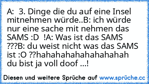 A:  3. Dinge die du auf eine Insel mitnehmen würde..
B: ich würde nur eine sache mit nehmen das SAMS :D ♥ !
A: Was ist das SAMS ???
B: du weist nicht was das SAMS ist :O ??
hahahahahahahahahah  du bist ja voll doof ...!♥♥