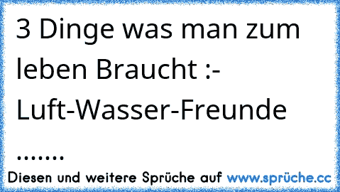 3 Dinge was man zum leben Braucht :
- Luft
-Wasser
-Freunde .......♥