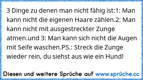 3 Dinge zu denen man nicht fähig ist:
1: Man kann nicht die eigenen Haare zählen.
2: Man kann nicht mit ausgestreckter Zunge atmen.
und 3: Man kann sich nicht die Augen mit Seife waschen.
PS.: Streck die Zunge wieder rein, du siehst aus wie ein Hund!