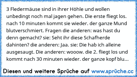 3 Fledermäuse sind in ihrer Höhle und wollen unbedingt noch mal jagen gehen. Die erste fliegt los. nach 10 minuten kommt sie wieder. der ganze Mund blutverschmiert. Fragen die anderen: was hast du denn gemacht? sie: Seht ihr diese Schafherde dahinten? die anderen: Jaa. sie: Die hab ich alleine ausgesaugt. Die anderen: wooow. die 2. fliegt los und kommt nach 30 minuten wieder. der ganze kopf blu...