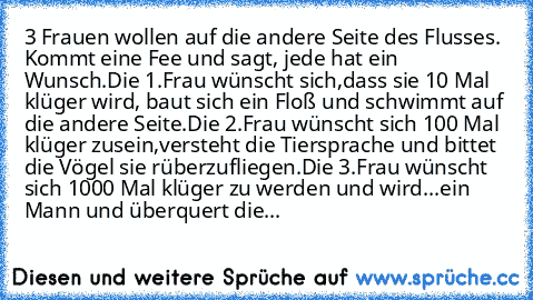 3 Frauen wollen auf die andere Seite des Flusses. Kommt eine Fee und sagt, jede hat ein Wunsch.
Die 1.Frau wünscht sich,dass sie 10 Mal klüger wird, baut sich ein Floß und schwimmt auf die andere Seite.Die 2.Frau wünscht sich 100 Mal klüger zusein,versteht die Tiersprache und bittet die Vögel sie rüberzufliegen.Die 3.Frau wünscht sich 1000 Mal klüger zu werden und wird...ein Mann und überquert ...