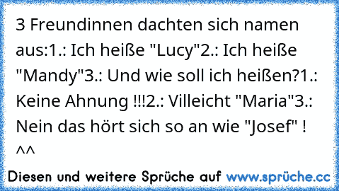 3 Freundinnen dachten sich namen aus:
1.: Ich heiße "Lucy"
2.: Ich heiße "Mandy"
3.: Und wie soll ich heißen?
1.: Keine Ahnung !!!
2.: Villeicht "Maria"
3.: Nein das hört sich so an wie "Josef" ! ^^