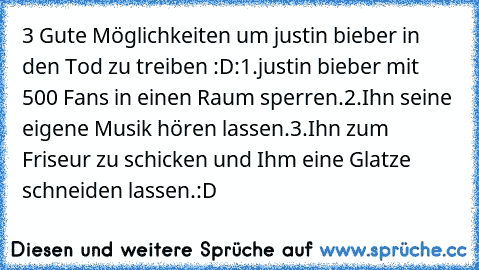 3 Gute Möglichkeiten um justin bieber in den Tod zu treiben :D
:
1.justin bieber mit 500 Fans in einen Raum sperren.
2.Ihn seine eigene Musik hören lassen.
3.Ihn zum Friseur zu schicken und Ihm eine Glatze schneiden lassen.:D