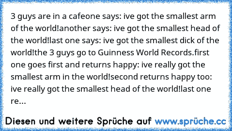 3 guys are in a﻿﻿ cafe
one says: ive got﻿ the smallest﻿ arm of the world!
another says: ive got﻿ the smallest head of the world!
last one says: ive got the smallest dick of the world!
the 3﻿ guys go to Guinness World Records.
first one goes first and returns happy: ive really got the smallest arm in the world!
second returns﻿ happy too: ive really got the smallest head of the world!
last one re...