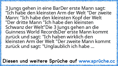 3 Jungs gehen in eine Bar
Der erste Mann sagt: "Ich habe den kleinsten Arm der Welt "
Der zweite Mann: "Ich habe den kleinsten Kopf der Welt "
Der dritte Mann "Ich habe den kleinsten Schwanz der Welt"
Die 3 Jungs gehen an die Guinness World Records
Der erste Mann kommt zurück und sagt: "Ich haben wirklich den kleinsten Arm der Welt "
Der zweite Mann kommt zurück und sagt: "Unglaublich ich habe ...