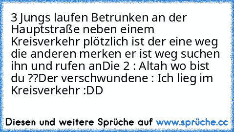 3 Jungs laufen Betrunken an der Hauptstraße neben einem Kreisverkehr plötzlich ist der eine weg die anderen merken er ist weg suchen ihn und rufen an
Die 2 : Altah wo bist du ??
Der verschwundene : Ich lieg im Kreisverkehr :DD