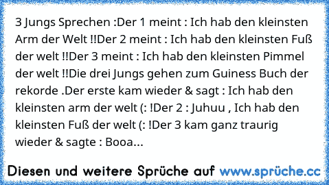 3 Jungs Sprechen :
Der 1 meint : Ich hab den kleinsten Arm der Welt !!
Der 2 meint : Ich hab den kleinsten Fuß der welt !!
Der 3 meint : Ich hab den kleinsten Pimmel der welt !!
Die drei Jungs gehen zum Guiness Buch der rekorde .
Der erste kam wieder & sagt : Ich hab den kleinsten arm der welt (: !
Der 2 : Juhuu , Ich hab den kleinsten Fuß der welt (: !
Der 3 kam ganz traurig wieder & sagte : B...