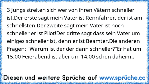 3 Jungs streiten sich wer von ihren Vätern schneller ist.
Der erste sagt mein Vater ist Rennfahrer, der ist am schnellsten.
Der zweite sagt mein Vater ist noch schneller er ist Pilot!
Der dritte sagt dass sein Vater um einiges schneller ist, denn er ist Beamter.
Die anderen Fragen: "Warum ist der der dann schneller?"
Er hat um 15:00 Feierabend ist aber um 14:00 schon daheim..