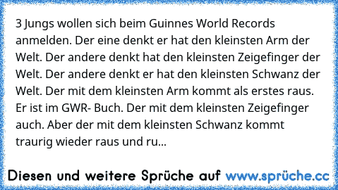 3 Jungs wollen sich beim Guinnes World Records anmelden. Der eine denkt er hat den kleinsten Arm der Welt. Der andere denkt hat den kleinsten Zeigefinger der Welt. Der andere denkt er hat den kleinsten Schwanz der Welt. Der mit dem kleinsten Arm kommt als erstes raus. Er ist im GWR- Buch. Der mit dem kleinsten Zeigefinger auch. Aber der mit dem kleinsten Schwanz kommt traurig wieder raus und ru...