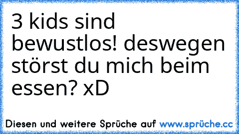 3 kids sind bewustlos! deswegen störst du mich beim essen? xD