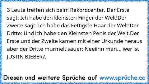 3 Leute treffen sich beim Rekordcenter. Der Erste sagt: Ich habe den kleinsten Finger der Welt!
Der Zweite sagt: Ich habe das Fettigste Haar der Welt!
Der Dritte: Und ich habe den Kleinsten Penis der Welt.
Der Erste und der Zweite kamen mit einer Urkunde heraus aber der Dritte murmelt sauer: Neeiinn man... wer ist JUSTIN BIEBER?.