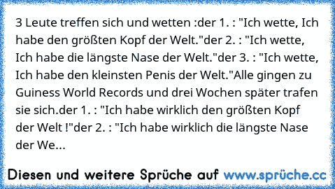 3 Leute treffen sich und wetten :
der 1. : "Ich wette, Ich habe den größten Kopf der Welt."
der 2. : "Ich wette, Ich habe die längste Nase der Welt."
der 3. : "Ich wette, Ich habe den kleinsten Penis der Welt."
Alle gingen zu Guiness World Records und drei Wochen später trafen sie sich.
der 1. : "Ich habe﻿ wirklich den größten Kopf der Welt !"
der 2. : "Ich habe wirklich die längste Nase der We...