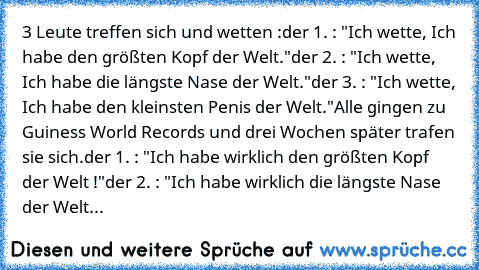 3 Leute treffen sich und wetten :
der 1. : "Ich wette, Ich habe den größten Kopf der Welt."
der 2. : "Ich wette,﻿ Ich habe die längste Nase der Welt."
der 3. : "Ich wette, Ich habe den kleinsten Penis der Welt."
Alle gingen zu Guiness World Records und drei Wochen später trafen sie﻿ sich.
der 1. : "Ich habe wirklich den größten Kopf der Welt !"
der 2. : "Ich habe wirklich die längste Nase der W...