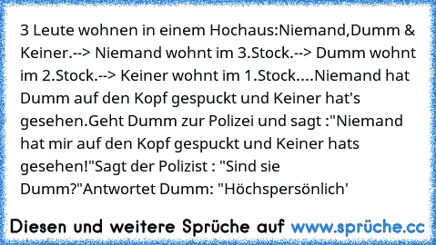 3 Leute wohnen in einem Hochaus:
Niemand,Dumm & Keiner.
--> Niemand wohnt im 3.Stock.
--> Dumm wohnt im 2.Stock.
--> Keiner wohnt im 1.Stock.
...Niemand hat Dumm auf den Kopf gespuckt und Keiner hat's gesehen.
Geht Dumm zur Polizei und sagt :
"Niemand hat mir auf den Kopf gespuckt und Keiner hats gesehen!"
Sagt der Polizist : "Sind sie Dumm?"
Antwortet Dumm: "Höchspersönlich'