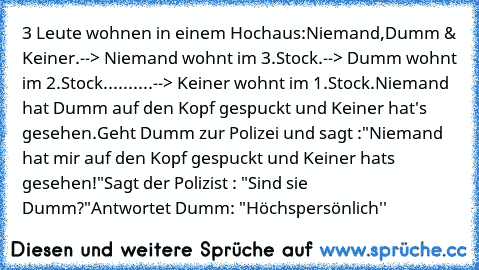 3 Leute wohnen in einem Hochaus:
Niemand,Dumm & Keiner.
--> Niemand wohnt im 3.Stock.
--> Dumm wohnt im 2.Stock.
.........--> Keiner wohnt im 1.Stock.
Niemand hat Dumm auf den Kopf gespuckt und Keiner hat's gesehen.
Geht Dumm zur Polizei und sagt :
"Niemand hat mir auf den Kopf gespuckt und Keiner hats gesehen!"
Sagt der Polizist : "Sind sie Dumm?"
Antwortet Dumm: "Höchspersönlich''