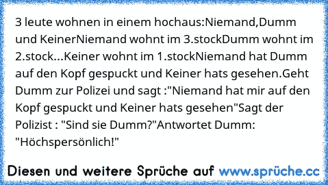 3 leute wohnen in einem hochaus:
Niemand,Dumm und Keiner
Niemand wohnt im 3.stock
Dumm wohnt im 2.stock
...Keiner wohnt im 1.stock
Niemand hat Dumm auf den Kopf gespuckt und Keiner hats gesehen.
Geht Dumm zur Polizei und sagt :
"Niemand hat mir auf den Kopf gespuckt und Keiner hats gesehen"
Sagt der Polizist : "Sind sie Dumm?"
Antwortet Dumm: "Höchspersönlich!"