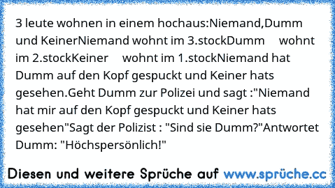 3 leute wohnen in einem hochaus:
Niemand,Dumm und Keiner
Niemand wohnt im 3.stock
Dumm     wohnt im 2.stock
Keiner     wohnt im 1.stock
Niemand hat Dumm auf den Kopf gespuckt und Keiner hats gesehen.
Geht Dumm zur Polizei und sagt :
"Niemand hat mir auf den Kopf gespuckt und Keiner hats gesehen"
Sagt der Polizist : "Sind sie Dumm?"
Antwortet Dumm: "Höchspersönlich!"