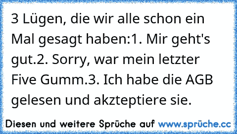 3 Lügen, die wir alle schon ein Mal gesagt haben:
1. Mir geht's gut.
2. Sorry, war mein letzter Five Gumm.
3. Ich habe die AGB gelesen und akzteptiere sie.