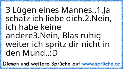 3 Lügen eines Mannes..
1.Ja schatz ich liebe dich.
2.Nein, ich habe keine andere
3.Nein, Blas ruhig weiter ich spritz dir nicht in den Mund..:D