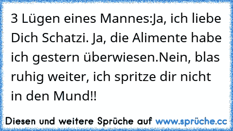 3 Lügen eines Mannes:Ja, ich liebe Dich Schatzi. Ja, die Alimente habe ich gestern überwiesen.
Nein, blas ruhig weiter, ich spritze dir nicht in den Mund!!