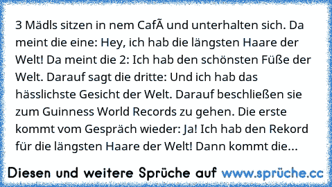 3 Mädls sitzen in nem Café und unterhalten sich. Da meint die eine: Hey, ich hab die längsten Haare der Welt! Da meint die 2: Ich hab den schönsten Füße der Welt. Darauf sagt die dritte: Und ich hab das hässlichste Gesicht der Welt. Darauf beschließen sie zum Guinness World Records zu gehen. Die erste kommt vom Gespräch wieder: Ja! Ich hab den Rekord für die längsten Haare der Welt! Dann kommt ...