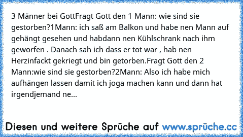 3 Männer bei Gott
Fragt Gott den 1 Mann: wie sind sie gestorben?
1Mann: ich saß am Balkon und habe nen Mann auf gehängt gesehen und habdann nen Kühlschrank nach ihm geworfen . Danach sah ich dass er tot war , hab nen Herzinfackt gekriegt und bin getorben.
Fragt Gott den 2 Mann:wie sind sie gestorben?
2Mann: Also ich habe mich aufhängen lassen damit ich joga machen kann und dann hat irgendjemand...