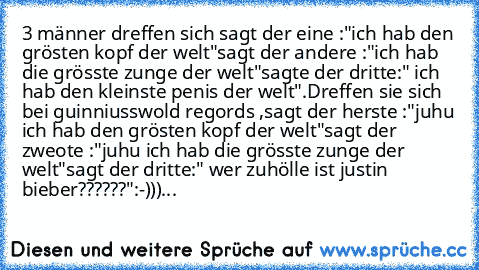 3 männer dreffen sich sagt der eine :"ich hab den grösten kopf der welt"sagt der andere :"ich hab die grösste zunge der welt"sagte der dritte:" ich hab den kleinste penis der welt".Dreffen sie sich bei guinniusswold regords ,sagt der herste :"juhu ich hab den grösten kopf der welt"sagt der zweote :"juhu ich hab die grösste zunge der welt"sagt der dritte:" wer zuhölle ist justin bieber??????"
:-...