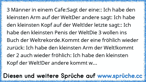 3 Männer in einem Cafe:
Sagt der eine:: Ich habe den kleinsten Arm auf der Welt
Der andere sagt: Ich habe den kleinsten Kopf auf der Welt!
der letzte sagt:: Ich habe den kleinsten Penis der Welt
Die 3 wollen ins Buch der Weltrekorde.
Kommt der eine fröhlich wieder zurück: Ich habe den kleinsten Arm der Welt!
kommt der 2 auch wieder fröhlich: Ich habe den kleinsten Kopf der Welt!
Der andere komm...