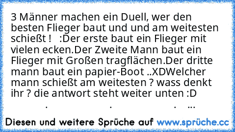 3 Männer machen ein Duell, wer den besten Flieger baut und und am weitesten schießt !   :
Der erste baut ein Flieger mit vielen ecken.
Der Zweite Mann baut ein Flieger mit Großen tragflächen.
Der dritte mann baut ein papier-Boot ..XD
Welcher mann schießt am weitesten ? wass denkt ihr ? die antwort steht weiter unten :D
                       .
                       .
                       .
 ...