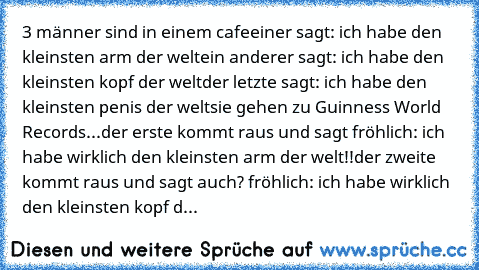 3 männer sind in einem cafe
einer sagt: ich habe den kleinsten arm der welt
ein anderer sagt: ich habe den kleinsten kopf der welt
der letzte sagt: ich habe den kleinsten penis der welt
sie gehen zu Guinness World Records...
der erste kommt raus und sagt fröhlich: ich habe wirklich den kleinsten arm der welt!!
der zweite kommt raus und sagt auch? fröhlich: ich habe wirklich den kleinsten kopf d...