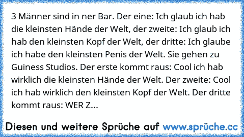 3 Männer sind in ner Bar. Der eine: Ich glaub ich hab die kleinsten Hände der Welt, der zweite: Ich glaub ich hab den kleinsten Kopf der Welt, der dritte: Ich glaube ich habe den kleinsten Penis der Welt. Sie gehen zu Guiness Studios. Der erste kommt raus: Cool ich hab wirklich die kleinsten Hände der Welt. Der zweite: Cool ich hab wirklich den kleinsten Kopf der Welt. Der dritte kommt raus: WE...