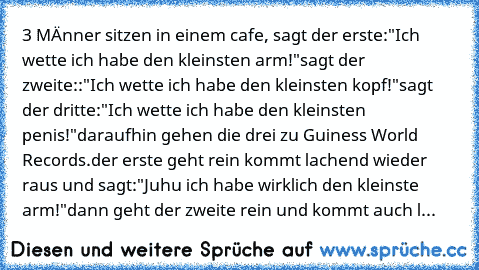 3 MÄnner sitzen in einem cafe, sagt der erste:
"Ich wette ich habe den kleinsten arm!"
sagt der zweite::
"Ich wette ich habe den kleinsten kopf!"
sagt der dritte:
"Ich wette ich habe den kleinsten penis!"
daraufhin gehen die drei zu Guiness World Records.
der erste geht rein kommt lachend wieder raus und sagt:
"Juhu ich habe wirklich den kleinste arm!"
dann geht der zweite rein und kommt auch l...