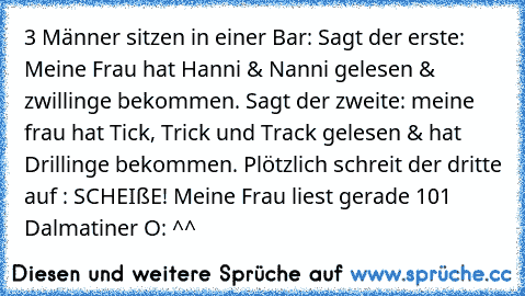 3 Männer sitzen in einer Bar: Sagt der erste: Meine Frau hat Hanni & Nanni gelesen & zwillinge bekommen. Sagt der zweite: meine frau hat Tick, Trick und Track gelesen & hat Drillinge bekommen. Plötzlich schreit der dritte auf : SCHEIßE! Meine Frau liest gerade 101 Dalmatiner O: ^^