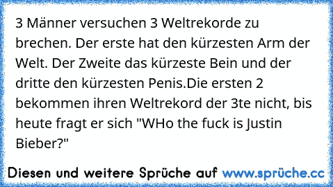 3 Männer versuchen 3 Weltrekorde zu brechen. Der erste hat den kürzesten Arm der Welt. Der Zweite das kürzeste Bein und der dritte den kürzesten Penis.
Die ersten 2 bekommen ihren Weltrekord der 3te nicht, bis heute fragt er sich "WHo the fuck is Justin Bieber?"