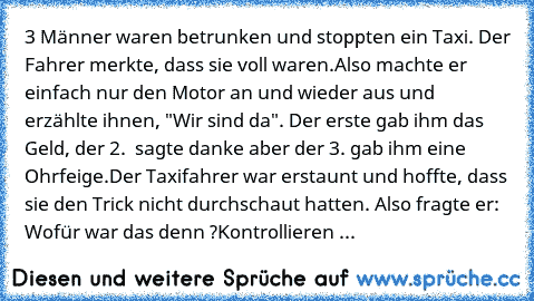 3 Männer waren betrunken und stoppten ein Taxi. Der Fahrer merkte, dass sie voll waren.
Also machte er einfach nur den Motor an und wieder aus und erzählte ihnen, "Wir sind da". Der erste gab ihm das Geld, der 2.  sagte danke aber der 3. gab ihm eine Ohrfeige.
Der Taxifahrer war erstaunt und hoffte, dass sie den Trick nicht durchschaut hatten. Also fragte er: Wofür war das denn ?
Kontrollieren ...