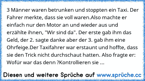 3 Männer waren betrunken und stoppten ein Taxi. Der Fahrer merkte, dass sie voll waren.
Also machte er einfach nur den Motor an und wieder aus und erzählte ihnen, "Wir sind da". Der erste gab ihm das Geld, der 2. sagte danke aber der 3. gab ihm eine Ohrfeige.
Der Taxifahrer war erstaunt und hoffte, dass sie den Trick nicht durchschaut hatten. Also fragte er: Wofür war das denn ?
Kontrollieren s...