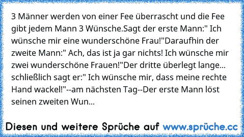 3 Männer werden von einer Fee überrascht und die Fee gibt jedem Mann 3 Wünsche.
Sagt der erste Mann:" Ich wünsche mir eine wunderschöne Frau!"
Daraufhin der zweite Mann:" Ach, das ist ja gar nichts! Ich wünsche mir zwei wunderschöne Frauen!"
Der dritte überlegt lange... schließlich sagt er:" Ich wünsche mir, dass meine rechte Hand wackel!"
--am nächsten Tag--
Der erste Mann löst seinen zweiten ...