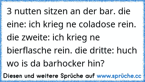 3 nutten sitzen an der bar. die eine: ich krieg ne coladose rein. die zweite: ich krieg ne bierflasche rein. die dritte: huch wo is da barhocker hin?